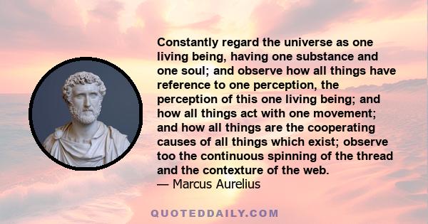 Constantly regard the universe as one living being, having one substance and one soul; and observe how all things have reference to one perception, the perception of this one living being; and how all things act with