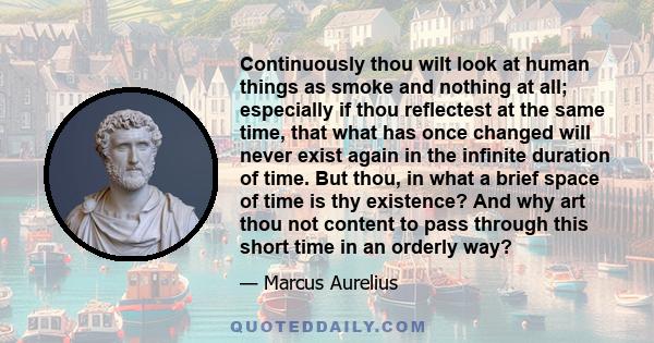 Continuously thou wilt look at human things as smoke and nothing at all; especially if thou reflectest at the same time, that what has once changed will never exist again in the infinite duration of time. But thou, in