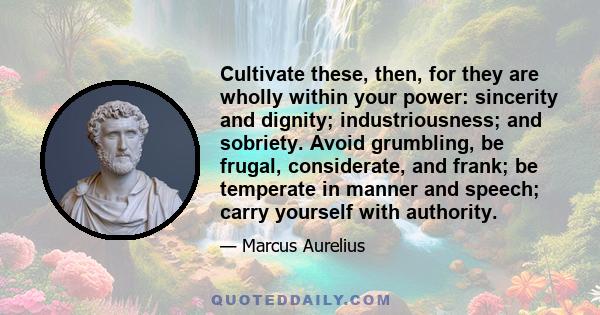 Cultivate these, then, for they are wholly within your power: sincerity and dignity; industriousness; and sobriety. Avoid grumbling, be frugal, considerate, and frank; be temperate in manner and speech; carry yourself