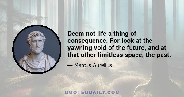 Deem not life a thing of consequence. For look at the yawning void of the future, and at that other limitless space, the past.