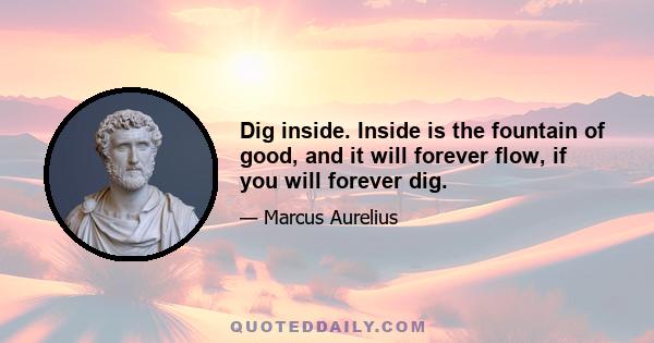 Dig inside. Inside is the fountain of good, and it will forever flow, if you will forever dig.