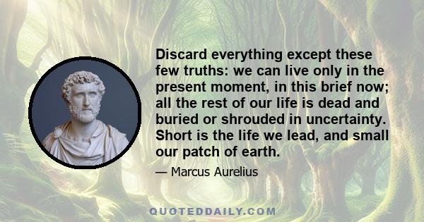 Discard everything except these few truths: we can live only in the present moment, in this brief now; all the rest of our life is dead and buried or shrouded in uncertainty. Short is the life we lead, and small our