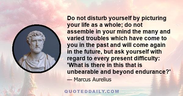 Do not disturb yourself by picturing your life as a whole; do not assemble in your mind the many and varied troubles which have come to you in the past and will come again in the future, but ask yourself with regard to