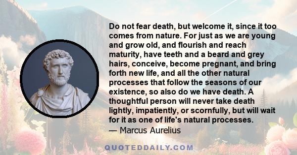 Do not fear death, but welcome it, since it too comes from nature. For just as we are young and grow old, and flourish and reach maturity, have teeth and a beard and grey hairs, conceive, become pregnant, and bring