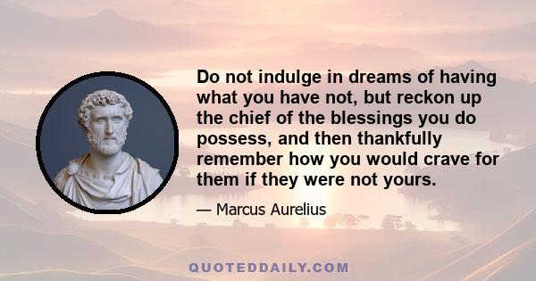 Do not indulge in dreams of having what you have not, but reckon up the chief of the blessings you do possess, and then thankfully remember how you would crave for them if they were not yours.