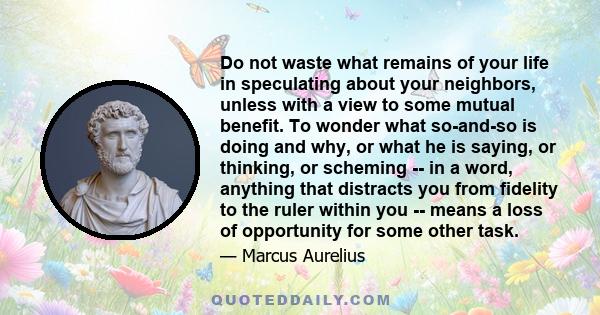 Do not waste what remains of your life in speculating about your neighbors, unless with a view to some mutual benefit. To wonder what so-and-so is doing and why, or what he is saying, or thinking, or scheming -- in a