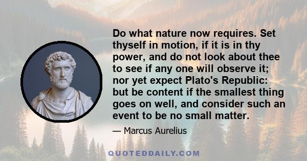 Do what nature now requires. Set thyself in motion, if it is in thy power, and do not look about thee to see if any one will observe it; nor yet expect Plato's Republic: but be content if the smallest thing goes on