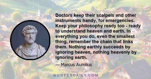 Doctors keep their scalpels and other instruments handy, for emergencies. Keep your philosophy ready too - ready to understand heaven and earth. In everything you do, even the smallest thing, remember the chain that