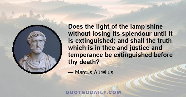 Does the light of the lamp shine without losing its splendour until it is extinguished; and shall the truth which is in thee and justice and temperance be extinguished before thy death?