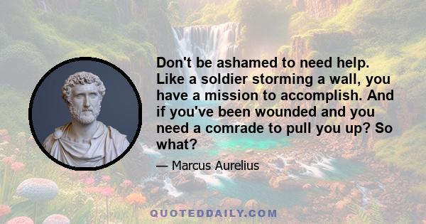 Don't be ashamed to need help. Like a soldier storming a wall, you have a mission to accomplish. And if you've been wounded and you need a comrade to pull you up? So what?