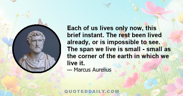 Each of us lives only now, this brief instant. The rest been lived already, or is impossible to see. The span we live is small - small as the corner of the earth in which we live it.