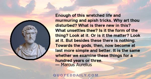 Enough of this wretched life and murmuring and apish tricks. Why art thou disturbed? What is there new in this? What unsettles thee? Is it the form of the thing? Look at it. Or is it the matter? Look at it. But besides