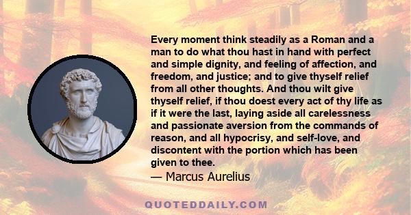 Every moment think steadily as a Roman and a man to do what thou hast in hand with perfect and simple dignity, and feeling of affection, and freedom, and justice; and to give thyself relief from all other thoughts. And