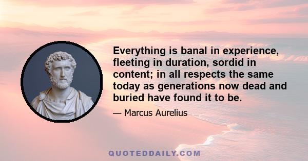 Everything is banal in experience, fleeting in duration, sordid in content; in all respects the same today as generations now dead and buried have found it to be.