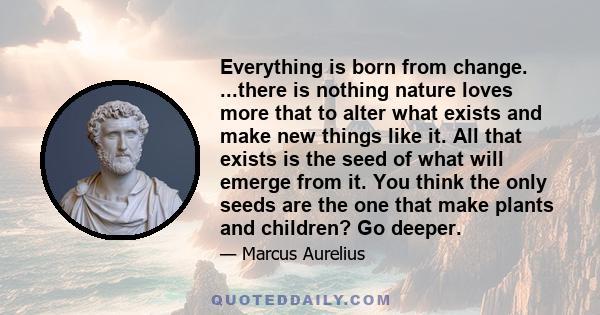 Everything is born from change. ...there is nothing nature loves more that to alter what exists and make new things like it. All that exists is the seed of what will emerge from it. You think the only seeds are the one