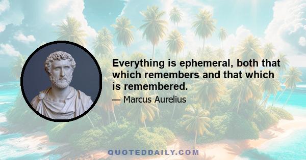 Everything is ephemeral, both that which remembers and that which is remembered.