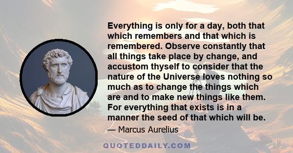 Everything is only for a day, both that which remembers and that which is remembered. Observe constantly that all things take place by change, and accustom thyself to consider that the nature of the Universe loves