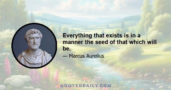 Everything that exists is in a manner the seed of that which will be.