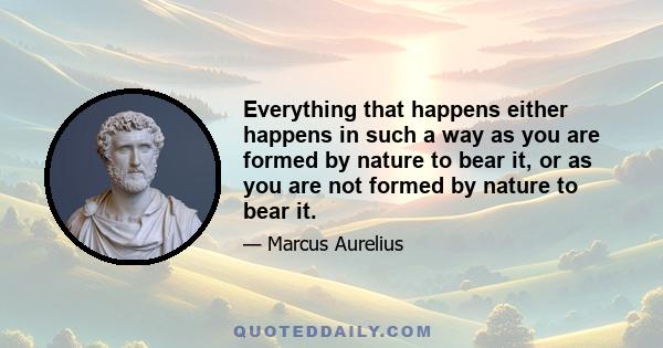 Everything that happens either happens in such a way as you are formed by nature to bear it, or as you are not formed by nature to bear it.