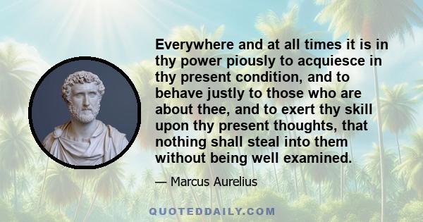 Everywhere and at all times it is in thy power piously to acquiesce in thy present condition, and to behave justly to those who are about thee, and to exert thy skill upon thy present thoughts, that nothing shall steal