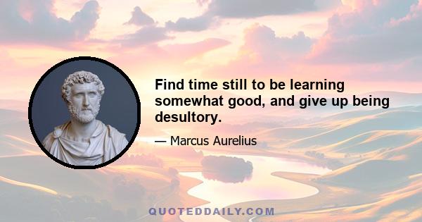 Find time still to be learning somewhat good, and give up being desultory.