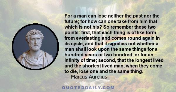 For a man can lose neither the past nor the future; for how can one take from him that which is not his? So remember these two points: first, that each thing is of like form from everlasting and comes round again in its 