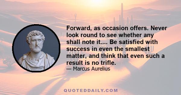 Forward, as occasion offers. Never look round to see whether any shall note it.... Be satisfied with success in even the smallest matter, and think that even such a result is no trifle.