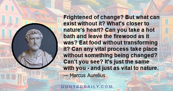 Frightened of change? But what can exist without it? What's closer to nature's heart? Can you take a hot bath and leave the firewood as it was? Eat food without transforming it? Can any vital process take place without