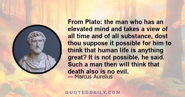 From Plato: the man who has an elevated mind and takes a view of all time and of all substance, dost thou suppose it possible for him to think that human life is anything great? It is not possible, he said. Such a man