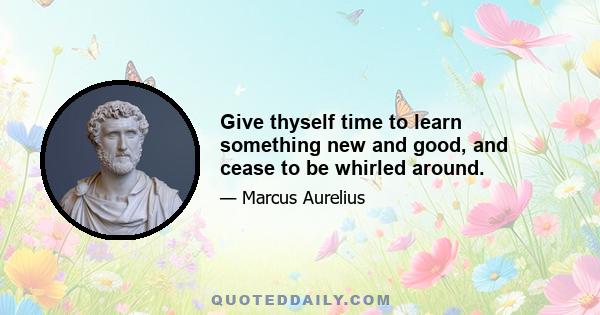 Give thyself time to learn something new and good, and cease to be whirled around.