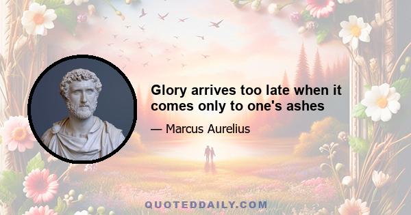 Glory arrives too late when it comes only to one's ashes