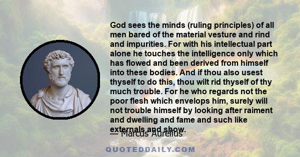 God sees the minds (ruling principles) of all men bared of the material vesture and rind and impurities. For with his intellectual part alone he touches the intelligence only which has flowed and been derived from