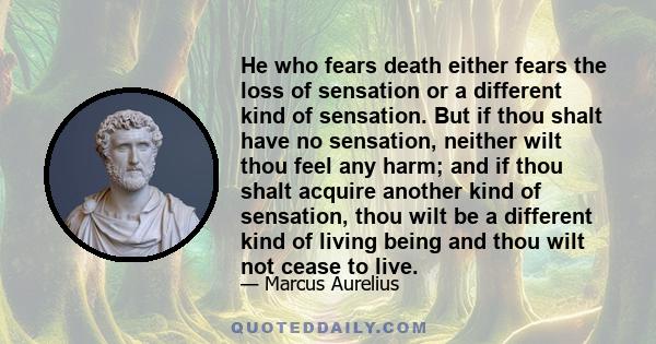 He who fears death either fears the loss of sensation or a different kind of sensation. But if thou shalt have no sensation, neither wilt thou feel any harm; and if thou shalt acquire another kind of sensation, thou