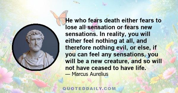 He who fears death either fears to lose all sensation or fears new sensations. In reality, you will either feel nothing at all, and therefore nothing evil, or else, if you can feel any sensations, you will be a new