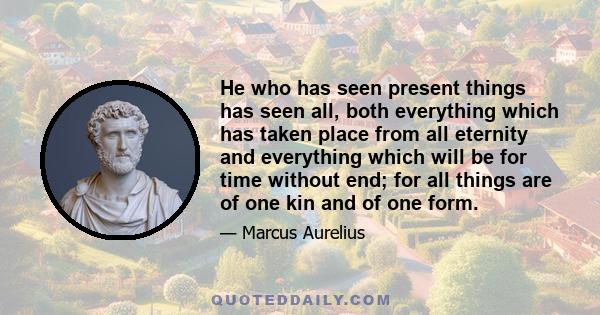 He who has seen present things has seen all, both everything which has taken place from all eternity and everything which will be for time without end; for all things are of one kin and of one form.