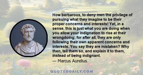 How barbarous, to deny men the privilege of pursuing what they imagine to be their proper concerns and interests! Yet, in a sense, this is just what you are doing when you allow your indignation to rise at their