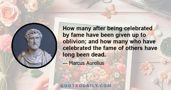 How many after being celebrated by fame have been given up to oblivion; and how many who have celebrated the fame of others have long been dead.