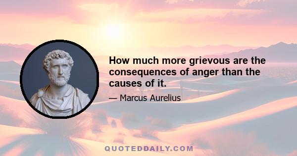 How much more grievous are the consequences of anger than the causes of it.