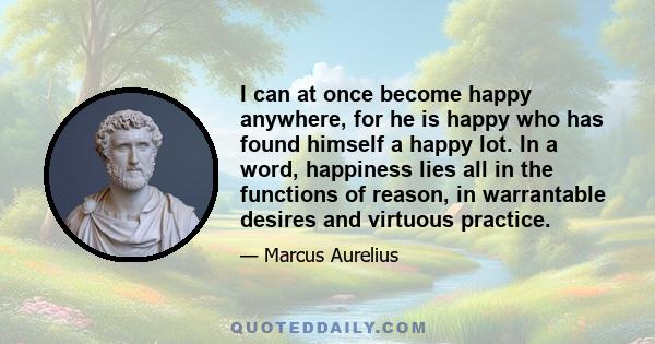 I can at once become happy anywhere, for he is happy who has found himself a happy lot. In a word, happiness lies all in the functions of reason, in warrantable desires and virtuous practice.