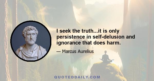 I seek the truth...it is only persistence in self-delusion and ignorance that does harm.