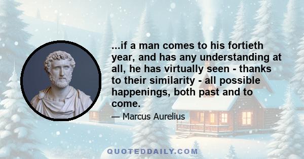 ...if a man comes to his fortieth year, and has any understanding at all, he has virtually seen - thanks to their similarity - all possible happenings, both past and to come.