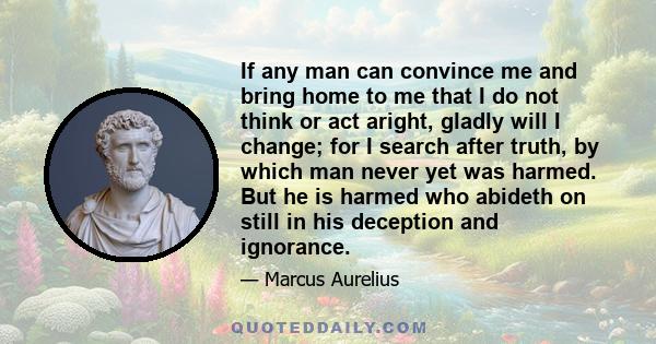 If any man can convince me and bring home to me that I do not think or act aright, gladly will I change; for I search after truth, by which man never yet was harmed. But he is harmed who abideth on still in his