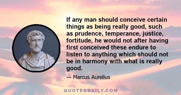 If any man should conceive certain things as being really good, such as prudence, temperance, justice, fortitude, he would not after having first conceived these endure to listen to anything which should not be in