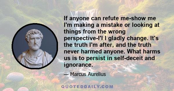 If anyone can refute me-show me I'm making a mistake or looking at things from the wrong perspective-I'l l gladly change. It's the truth I'm after, and the truth never harmed anyone. What harms us is to persist in