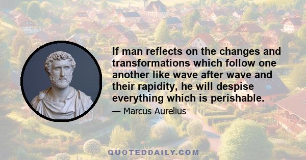 If man reflects on the changes and transformations which follow one another like wave after wave and their rapidity, he will despise everything which is perishable.