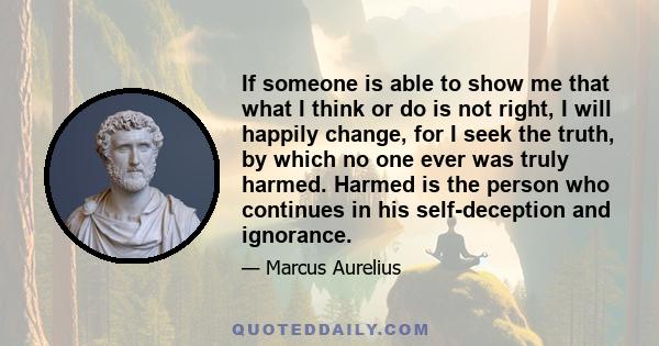 If someone is able to show me that what I think or do is not right, I will happily change, for I seek the truth, by which no one ever was truly harmed. Harmed is the person who continues in his self-deception and