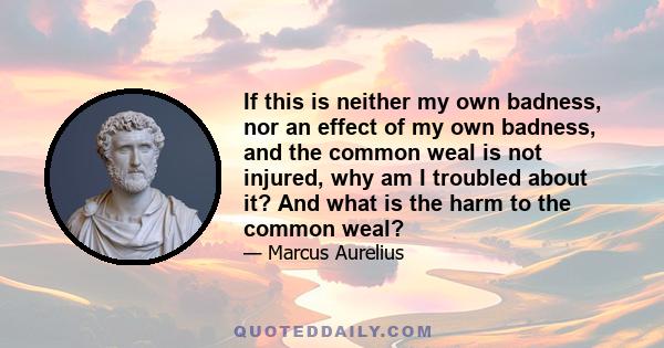 If this is neither my own badness, nor an effect of my own badness, and the common weal is not injured, why am I troubled about it? And what is the harm to the common weal?