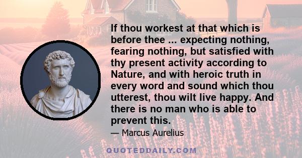 If thou workest at that which is before thee ... expecting nothing, fearing nothing, but satisfied with thy present activity according to Nature, and with heroic truth in every word and sound which thou utterest, thou