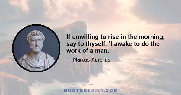 If unwilling to rise in the morning, say to thyself, 'I awake to do the work of a man.'