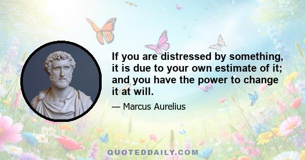 If you are distressed by something, it is due to your own estimate of it; and you have the power to change it at will.